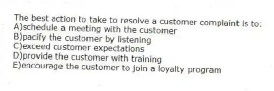 The best action to take to resolve a customer complaint is to:
A)schedule a meeting with the customer
B)pacify the customer by listening
C)exceed customer expectations
D)provide the customer with training
E)encourage the customer to join a loyalty program