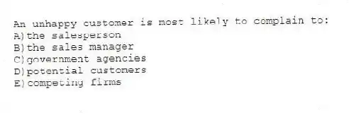 An unhappy customer is most likely to complain to:
A)the salesperson
B)the sales manager
C)government agencies
D)potential customers
E)competing firms
