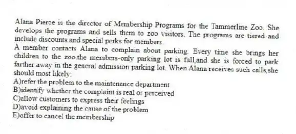Alana Pierce is the director of Membership Programs for the Tammerline Zoo. She develops the programs and sells them to zoo visitors. The programs are tiered and include discounts and special perks for members.
-A member contacts Alana to complain about parking. Every time she brings her children to the zoo,the members-only parking lot is full,and she is forced to park farther away in the general admission parking lot. When Alana receives such calls,she should most likely:
A)refer the problem to the maintenance department
B)identify whether the complaint is real or perceived
C)allow customers to express their feelings
D)avoid explaining the cause of the problem
E)offer to cancel the membership