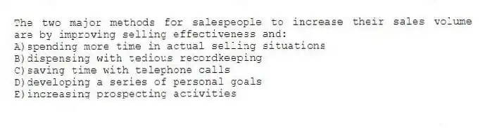 The two major methods for salespeople to increase their sales volume are by improving selling effectiveness and:
A)spending more time in actual selling situations
B)dispensing with tedious recordkeeping
C)saving time with telephone calls
D)developing a series of personal goals
E)increasing prospecting activities