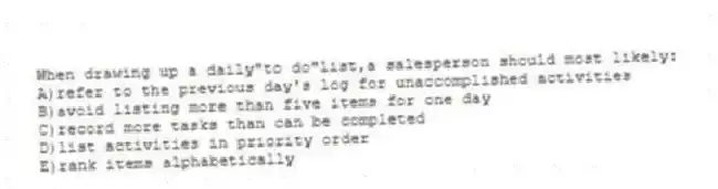 When drawing up a daily"to do"list,a salesperson should most likely:
A)refer to the previous day's log for unaccomplished activities
B)avoid listing more than five items for one day
C)record more tasks than can be completed
D)list activities in priority order
E)rank items alphabetically