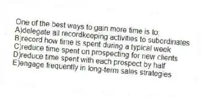 One of the best ways to gain more time is to:
A)delegate all recordkeeping activities to subordinates
B)record how time is spent during a typical week
C)reduce time spent on prospecting for new clients
D)reduce time spent with each prospect by half
E)engage frequently in long-term sales strategies