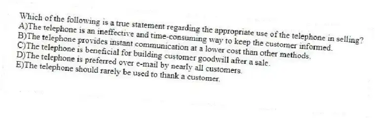 Which of the following is a true statement regarding the appropriate use of the telephone in selling?
A)The telephone is an ineffective and time-consuming way to keep the customer informed.
B)The telephone provides instant communication at a lower cost than other methods.
C)The telephone is beneficial for building customer goodwill after a sale.
D)The telephone is preferred over e-mail by nearly all customers.
E)The telephone should rarely be used to thank a customer.