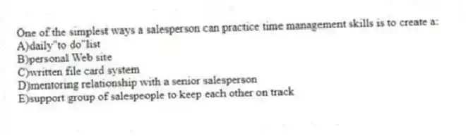 One of the simplest ways a salesperson can practice time management skills is to create a:
A)daily"to do"list
B)personal Web site
C)written file card system
D)mentoring relationship with a senior salesperson
E)support group of salespeople to keep each other on track