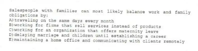 Salespeople with families can most likely balance work and family obligations by:
A)traveling on the same days every month
B)working for firms that sell services instead of products
C)working for an organization that offers maternity leave
D)delaying marriage and children until establishing a career
E)maintaining a home office and communicating with clients remotely