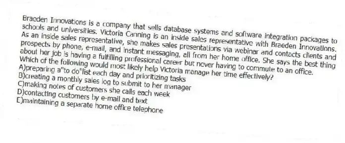 Braeden Innovations is a company that sells database systems and software integration packages to schools and universities. Victoria Canning is an inside sales representative with Braeden Innovations. As an inside sales representative, she makes sales presentations via webinar and contacts clients and prospects by phone, e-mail, and instant messaging, all from her home office. She says the best thing about her job is having a fulfilling professional career but never having to commute to an office.
-Which of the following would most likely help Victoria manage her time effectively?
A)preparing a"to do"list each day and prioritizing tasks
B)creating a monthly sales log to submit to her manager
C)making notes of customers she calls each week
D)contacting customers by e-mail and text
E)maintaining a separate home office telephone