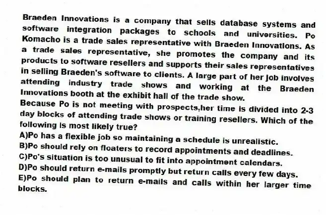 Braeden Innovations is a company that sells database systems and software integration packages to schools and universities. Po Komacho is a trade sales representative with Braeden Innovations. As a trade sales representative, she promotes the company and its products to software resellers and supports their sales representatives in selling Braeden's software to clients. A large part of her job involves attending industry trade shows and working at the Braeden Innovations booth at the exhibit hall of the trade show.
-Because Po is not meeting with prospects,her time is divided into 2-3 day blocks of attending trade shows or training resellers. Which of the following is most likely true?
A)Po has a flexible job so maintaining a schedule is unrealistic.
B)Po should rely on floaters to record appointments and deadlines.
C)Po's situation is too unusual to fit into appointment calendars.
D)Po should return e-mails promptly but return calls every few days.
E)Po should plan to return e-mails and calls within her larger time blocks.
