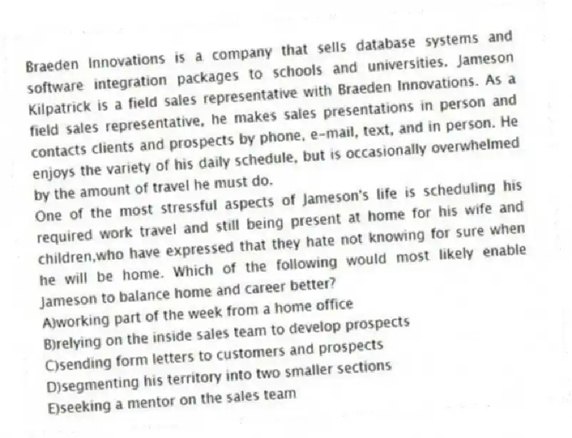 Braeden Innovations is a company that sells database systems and software integration packages to schools and universities. Jameson Kilpatrick is a field sales representative with Braeden Innovations. As a field sales representative, he makes sales presentations in person and contacts clients and prospects by phone, e-mail, text, and in person. He enjoys the variety of his daily schedule, but is occasionally overwhelmed by the amount of travel he must do.
-One of the most stressful aspects of Jameson's life is scheduling his required work travel and still being present at home for his wife and children,who have expressed that they hate not knowing for sure when he will be home. Which of the following would most likely enable Jameson to balance home and career better?
A)working part of the week from a home office
B)relying on the inside sales team to develop prospects
C)sending form letters to customers and prospects
D)segmenting his territory into two smaller sections
E)seeking a mentor on the sales team