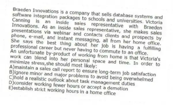 Braeden Innovations is a company that sells database systems and software integration packages to schools and universities. Victoria Canning is an inside sales representative with Braeden Innovations. As an inside sales representative, she makes sales presentations via webinar and contacts clients and prospects by phone, e-mail, and instant messaging, all from her home office. She says the best thing about her job is having a fulfilling professional career but never having to commute to an office.
-An unfortunate by-product of working from home is that Victoria's work can blend into her personal space and time. In order to minimize stress,she should most likely:
A)maintain a sales call report to ensure long-term job satisfaction
B)ignore minor and major problems to avoid being overwhelmed
C)hold a realistic outlook about task management duties
D)consider working fewer hours or accept a demotion
E)establish strict working hours in a home office