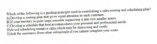 Which of the following is a guiding principle used in establishing a sales routing and scheduling plan?
A)Develop a routing plan that gives equal attention to each customer.
B)If your territory is quite large,consider organizing it into two smaller zones.
C)Develop a schedule that best accommodates your personal and professional needs.
D)Avoid scheduling tentative calls,which may be distracting and costly.
E)Ask for assistance from other salespeople if you cannot complete your route.