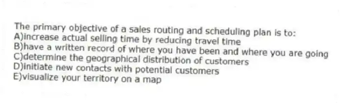 The primary objective of a sales routing and scheduling plan is to:
A)increase actual selling time by reducing travel time
B)have a written record of where you have been and where you are going
C)determine the geographical distribution of customers
D)initiate new contacts with potential customers
E)visualize your territory on a map