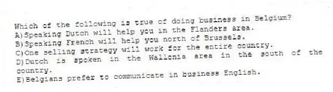 Which of the following is true of doing business in Belgium?
A)Speaking Dutch will help you in the Flanders area.
B)Speaking French will help you north of Brussels.
C)One selling strategy will work for the entire country.
D)Dutch is spoken in the Wallonia area in the south of the country.
E)Belgians prefer to communicate in business English.