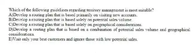 Which of the following guidelines regarding territory management is most suitable?
A)Develop a routing plan that is based primarily on visiting new accounts.
B)Develop a routing plan that is based solely on potential sales volume.
C)Develop a routing plan that is based solely on geographical considerations.
D)Develop a routing plan that is based on a combination of potential sales volume and geographical considerations.
E)Visit only your best customers and ignore those with low potential sales.