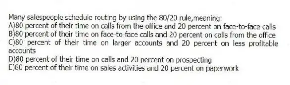 Many salespeople schedule routing by using the 80/20 rule,meaning:
A)80 percent of their time on calls from the office and 20 percent on face-to-face calls
B)80 percent of their time on face-to-face calls and 20 percent on calls from the office
C)80 percent of their time on larger accounts and 20 percent on less profitable accounts
D)80 percent of their time on calls and 20 percent on prospecting
E)80 percent of their time on sales activities and 20 percent on paperwork