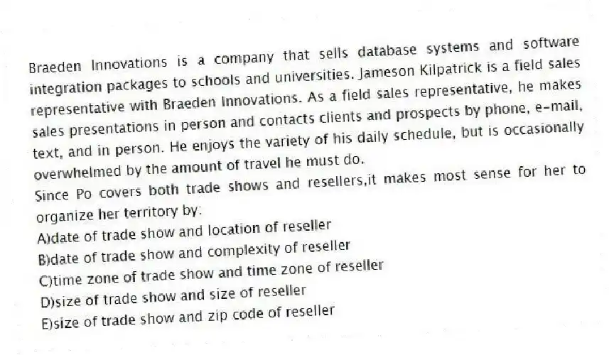 Braeden Innovations is a company that sells database systems and software integration packages to schools and universities. Jameson Kilpatrick is a field sales representative with Braeden Innovations. As a field sales representative, he makes sales presentations in person and contacts clients and prospects by phone, e-mail, text, and in person. He enjoys the variety of his daily schedule, but is occasionally overwhelmed by the amount of travel he must do.
-Since Po covers both trade shows and resellers,it makes most sense for her to organize her territory by:
A)date of trade show and location of reseller
B)date of trade show and complexity of reseller
C)time zone of trade show and time zone of reseller
D)size of trade show and size of reseller
E)size of trade show and zip code of reseller