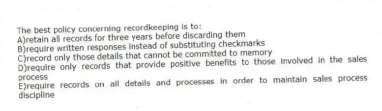 The best policy concerning recordkeeping is to:
A)retain all records for three years before discarding them
B)require written responses instead of substituting checkmarks
C)record only those details that cannot be committed to memory
D)require only records that provide positive benefits to those involved in the sales process
E)require records on all details and processes in order to maintain sales process discipline