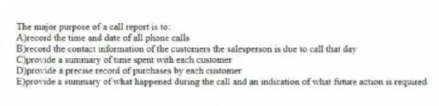 The major purpose of a call report is to:
A)record the time and date of all phone calls
B)record the contact information of the customers the salesperson is due to call that day
C)provide a summary of time spent with each customer
D)provide a precise record of purchases by each customer
E)provide a summary of what happened during the call and an indication of what future action is required