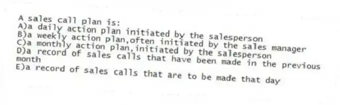 A sales call plan is:
A)a daily action plan initiated by the salesperson
B)a weekly action plan,often initiated by the sales manager
C)a monthly action plan,initiated by the salesperson
D)a record of sales calls that have been made in the previous month
E)a record of sales calls that are to be made that day