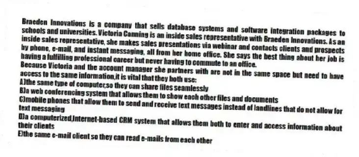Braeden Innovations is a company that sells database systems and software integration packages to schools and universities. Victoria Canning is an inside sales representative with Braeden Innovations. As an inside sales representative, she makes sales presentations via webinar and contacts clients and prospects by phone, e-mail, and instant messaging, all from her home office. She says the best thing about her job is having a fulfilling professional career but never having to commute to an office.
-Because Victoria and the account manager she partners with are not in the same space but need to have access to the same information,it is vital that they both use:
A)the same type of computer,so they can share files seamlessly
B)a web conferencing system that allows them to show each other files and documents
C)mobile phones that allow them to send and receive text messages instead of landlines that do not allow for text messaging
D)a computerized,Internet-based CRM system that allows them both to enter and access information about their clients
E)the same e-mail client so they can read e-mails from each other