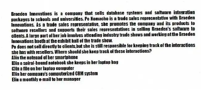 Braeden Innovations is a company that sells database systems and software integration packages to schools and universities. Po Komacho is a trade sales representative with Braeden Innovations. As a trade sales representative, she promotes the company and its products to software resellers and supports their sales representatives in selling Braeden's software to clients. A large part of her job involves attending industry trade shows and working at the Braeden Innovations booth at the exhibit hall of the trade show.
-Po does not sell directly to clients,but she is still responsible for keeping track of the interactions she has with resellers. Where should she keep track of these interactions?
A)in the notepad of her smartphone
B)in a spiral-bound notebook she keeps in her laptop bag
C)in a file on her laptop computer
D)in her company's computerized CRM system
E)in a monthly e-mail to her manager
