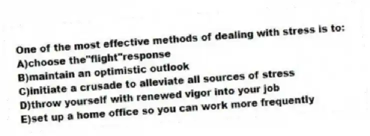 One of the most effective methods of dealing with stress is to:
A)choose the"flight"response
B)maintain an optimistic outlook
C)initiate a crusade to alleviate all sources of stress
D)throw yourself with renewed vigor into your job
E)set up a home office so you can work more frequently
