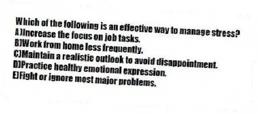 Which of the following is an effective way to manage stress?
A)Increase the focus on job tasks.
B)Work from home less frequently.
C)Maintain a realistic outlook to avoid disappointment.
D)Practice healthy emotional expression.
E)Fight or ignore most major problems.