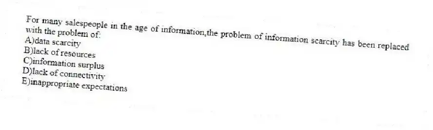 For many salespeople in the age of information,the problem of information scarcity has been replaced with the problem of:
A)data scarcity
B)lack of resources
C)information surplus
D)lack of connectivity
E)inappropriate expectations