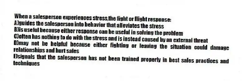 When a salesperson experiences stress,the fight or flight response:
A)guides the salesperson into behavior that alleviates the stress
B)is useful because either response can be useful in solving the problem
C)often has nothing to do with the stress and is instead caused by an external threat
D)may not be helpful because either fighting or leaving the situation could damage relationships and hurt sales
E)signals that the salesperson has not been trained properly in best sales practices and techniques