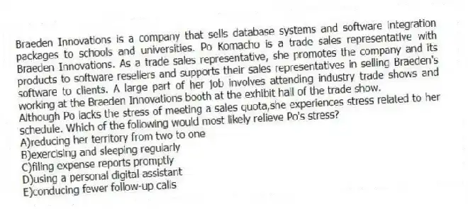 Braeden Innovations is a company that sells database systems and software integration packages to schools and universities. Po Komacho is a trade sales representative with Braeden Innovations. As a trade sales representative, she promotes the company and its products to software resellers and supports their sales representatives in selling Braeden's software to clients. A large part of her job involves attending industry trade shows and working at the Braeden Innovations booth at the exhibit hall of the trade show.
-Although Po lacks the stress of meeting a sales quota,she experiences stress related to her schedule. Which of the following would most likely relieve Po's stress?
A)reducing her territory from two to one
B)exercising and sleeping regularly
C)filing expense reports promptly
D)using a personal digital assistant
E)conducing fewer follow-up calls