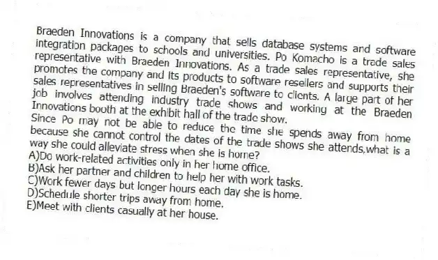 Braeden Innovations is a company that sells database systems and software integration packages to schools and universities. Po Komacho is a trade sales representative with Braeden Innovations. As a trade sales representative, she promotes the company and its products to software resellers and supports their sales representatives in selling Braeden's software to clients. A large part of her job involves attending industry trade shows and working at the Braeden Innovations booth at the exhibit hall of the trade show.
-Since Po may not be able to reduce the time she spends away from home because she cannot control the dates of the trade shows she attends,what is a way she could alleviate stress when she is home?
A)Do work-related activities only in her home office.
B)Ask her partner and children to help her with work tasks.
C)Work fewer days but longer hours each day she is home.
D)Schedule shorter trips away from home.
E)Meet with clients casually at her house.