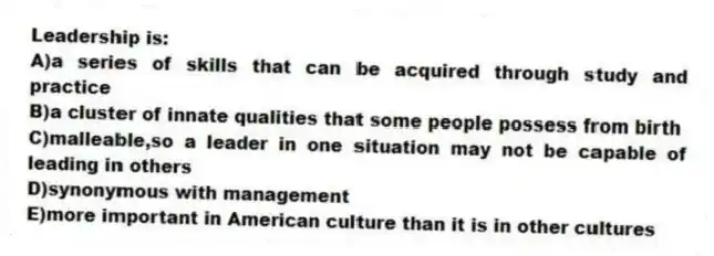 Leadership is:
A)a series of skills that can be acquired through study and practice
B)a cluster of innate qualities that some people possess from birth
C)malleable,so a leader in one situation may not be capable of leading in others
D)synonymous with management
E)more important in American culture than it is in other cultures