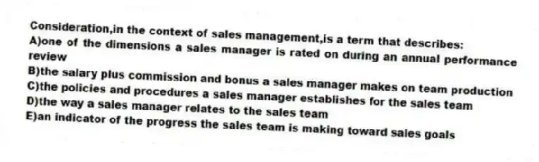 Consideration,in the context of sales management,is a term that describes:
A)one of the dimensions a sales manager is rated on during an annual performance review
B)the salary plus commission and bonus a sales manager makes on team production
C)the policies and procedures a sales manager establishes for the sales team
D)the way a sales manager relates to the sales team
E)an indicator of the progress the sales team is making toward sales goals