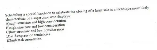Scheduling a special luncheon to celebrate the closing of a large sale is a technique most likely characteristic of a supervisor who displays:
A)high structure and high consideration
B)high structure and low consideration
C)low structure and low consideration
D)self-expression tendencies
E)high task orientation