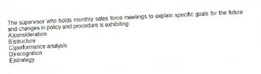 The supervisor who holds monthly sales force meetings to explain specific goals for the future and changes in policy and procedure is exhibiting:
A)consideration
B)structure
C)performance analysis
D)recognition
E)strategy