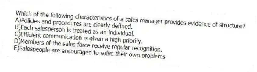 Which of the following characteristics of a sales manager provides evidence of structure?
A)Policies and procedures are clearly defined.
B)Each salesperson is treated as an individual.
C)Efficient communication is given a high priority.
D)Members of the sales force receive regular recognition.
E)Salespeople are encouraged to solve their own problems