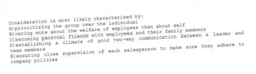 Consideration is most likely characterized by:
A)prioritizing the group over the individual
B)caring more about the welfare of employees than about self
C)becoming personal friends with employees and their family members
D)establishing a climate of good two-way communication between a leader and team members
E)ensuring close supervision of each salesperson to make sure they adhere to company policies