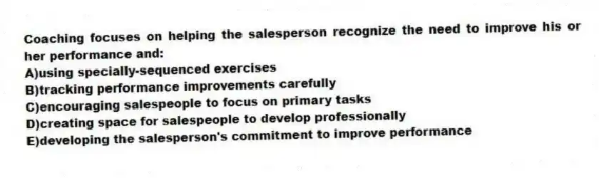 Coaching focuses on helping the salesperson recognize the need to improve his or her performance and:
A)using specially-sequenced exercises
B)tracking performance improvements carefully
C)encouraging salespeople to focus on primary tasks
D)creating space for salespeople to develop professionally
E)developing the salesperson's commitment to improve performance