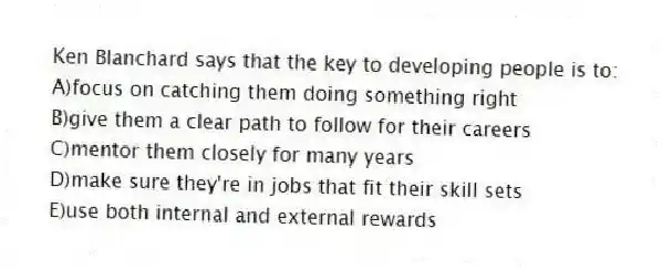 Ken Blanchard says that the key to developing people is to:
A)focus on catching them doing something right
B)give them a clear path to follow for their careers
C)mentor them closely for many years
D)make sure they're in jobs that fit their skill sets
E)use both internal and external rewards