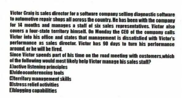 Victor Craig is sales director for a software company selling diagnostic software to automotive repair shops all across the country. He has been with the company for 14 months and manages a staff of six sales representatives. Victor also covers a four-state territory himself. On Monday the CEO of the company calls Victor into his office and states that management is dissatisfied with Victor's performance as sales director. Victor has 90 days to turn his performance around, or he will be fired.
-Since Victor spends part of his time on the road meeting with customers,which of the following would most likely help Victor manage his sales staff?
A)active listening principles
B)videoconferencing tools
C)territory management skills
D)stress relief activities
E)blogging capabilities