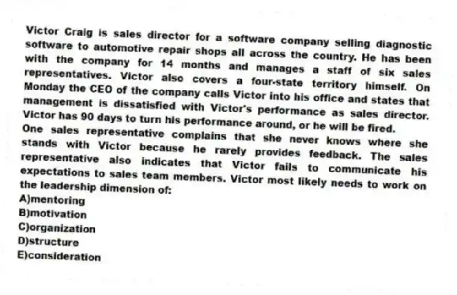 Victor Craig is sales director for a software company selling diagnostic software to automotive repair shops all across the country. He has been with the company for 14 months and manages a staff of six sales representatives. Victor also covers a four-state territory himself. On Monday the CEO of the company calls Victor into his office and states that management is dissatisfied with Victor's performance as sales director. Victor has 90 days to turn his performance around, or he will be fired.
-One sales representative complains that she never knows where she stands with Victor because he rarely provides feedback. The sales representative also indicates that Victor fails to communicate his expectations to sales team members. Victor most likely needs to work on the leadership dimension of:
A)mentoring
B)motivation
C)organization
D)structure
E)consideration