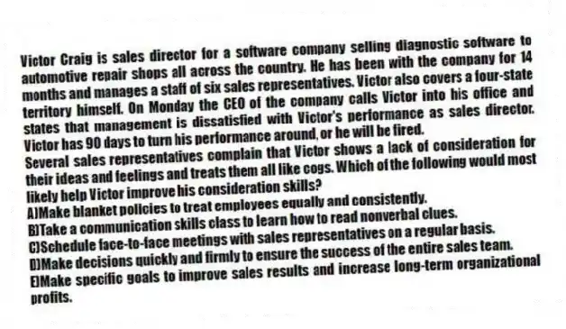 Victor Craig is sales director for a software company selling diagnostic software to automotive repair shops all across the country. He has been with the company for 14 months and manages a staff of six sales representatives. Victor also covers a four-state territory himself. On Monday the CEO of the company calls Victor into his office and states that management is dissatisfied with Victor's performance as sales director. Victor has 90 days to turn his performance around, or he will be fired.
-Several sales representatives complain that Victor shows a lack of consideration for their ideas and feelings and treats them all like cogs. Which of the following would most likely help Victor improve his consideration skills?
A)Make blanket policies to treat employees equally and consistently.
B)Take a communication skills class to learn how to read nonverbal clues.
C)Schedule face-to-face meetings with sales representatives on a regular basis.
D)Make decisions quickly and firmly to ensure the success of the entire sales team.
E)Make specific goals to improve sales results and increase long-term organizational profits.