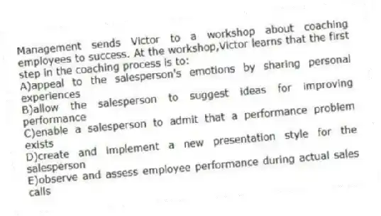 Management sends Victor to a workshop about coaching employees to success. At the workshop,Victor learns that the first step in the coaching process is to:
A)appeal to the salesperson's emotions by sharing personal experiences
B)allow the salesperson to suggest ideas for improving performance
C)enable a salesperson to admit that a performance problem exists
D)create and implement a new presentation style for the salesperson
E)observe and assess employee performance during actual sales calls