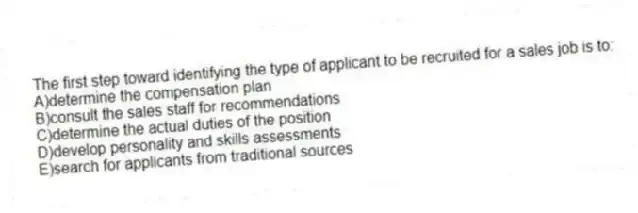 The first step toward identifying the type of applicant to be recruited for a sales job is to:
A)determine the compensation plan
B)consult the sales staff for recommendations
C)determine the actual duties of the position
D)develop personality and skills assessments
E)search for applicants from traditional sources