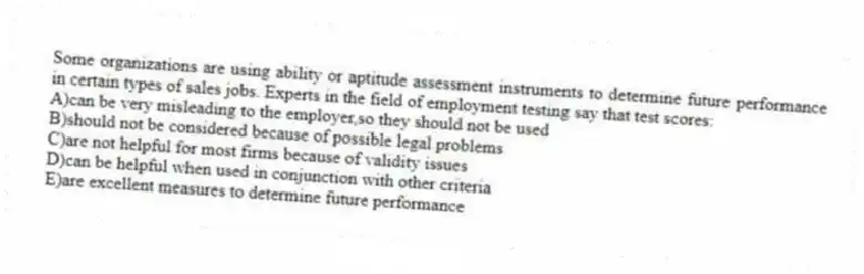 Some organizations are using ability or aptitude assessment instruments to determine future performance in certain types of sales jobs. Experts in the field of employment testing say that test scores:
A)can be very misleading to the employer,so they should not be used
B)should not be considered because of possible legal problems
C)are not helpful for most firms because of validity issues
D)can be helpful when used in conjunction with other criteria
E)are excellent measures to determine future performance