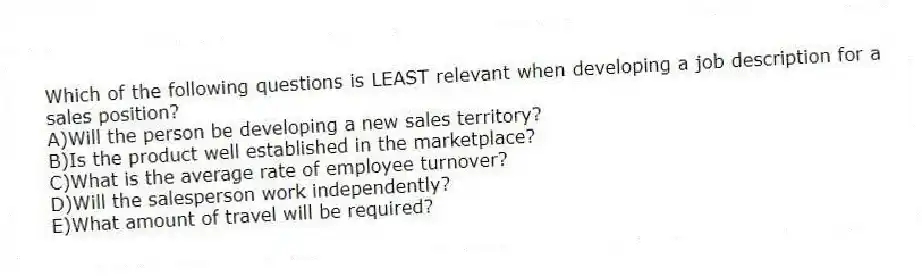 Which of the following questions is LEAST relevant when developing a job description for a sales position?
A)Will the person be developing a new sales territory?
B)Is the product well established in the marketplace?
C)What is the average rate of employee turnover?
D)Will the salesperson work independently?
E)What amount of travel will be required?