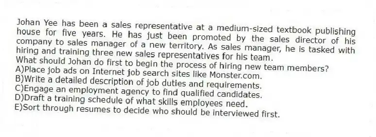 Johan Yee has been a sales representative at a medium-sized textbook publishing house for five years. He has just been promoted by the sales director of his company to sales manager of a new territory. As sales manager, he is tasked with hiring and training three new sales representatives for his team.
-What should Johan do first to begin the process of hiring new team members?
A)Place job ads on Internet job search sites like Monster.com.
B)Write a detailed description of job duties and requirements.
C)Engage an employment agency to find qualified candidates.
D)Draft a training schedule of what skills employees need.
E)Sort through resumes to decide who should be interviewed first.