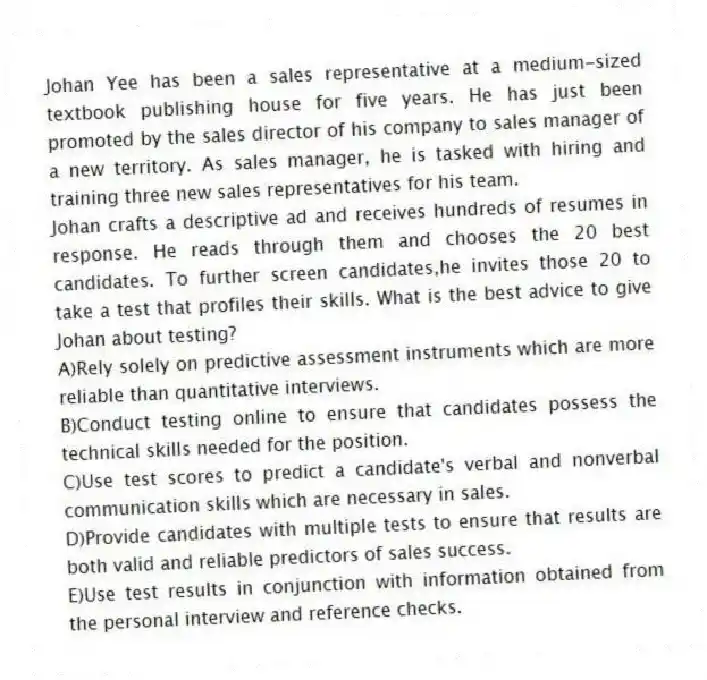 Johan Yee has been a sales representative at a medium-sized textbook publishing house for five years. He has just been promoted by the sales director of his company to sales manager of a new territory. As sales manager, he is tasked with hiring and training three new sales representatives for his team.
-Johan crafts a descriptive ad and receives hundreds of resumes in response. He reads through them and chooses the 20 best candidates. To further screen candidates,he invites those 20 to take a test that profiles their skills. What is the best advice to give Johan about testing?
A)Rely solely on predictive assessment instruments which are more reliable than quantitative interviews.
B)Conduct testing online to ensure that candidates possess the technical skills needed for the position.
C)Use test scores to predict a candidate's verbal and nonverbal communication skills which are necessary in sales.
D)Provide candidates with multiple tests to ensure that results are both valid and reliable predictors of sales success.
E)Use test results in conjunction with information obtained from the personal interview and reference checks.