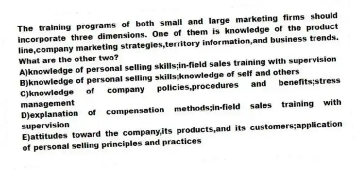 The training programs of both small and large marketing firms should incorporate three dimensions. One of them is knowledge of the product line,company marketing strategies,territory information,and business trends. What are the other two?
A)knowledge of personal selling skills;in-field sales training with supervision
B)knowledge of personal selling skills;knowledge of self and others
C)knowledge of company policies,procedures and benefits;stress management
D)explanation of compensation methods;in-field sales training with supervision
E)attitudes toward the company,its products,and its customers;application of personal selling principles and practices