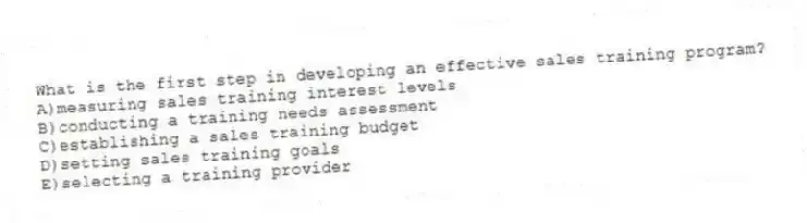 What is the first step in developing an effective sales training program?
A)measuring sales training interest levels
B)conducting a training needs assessment
C)establishing a sales training budget
D)setting sales training goals
E)selecting a training provider