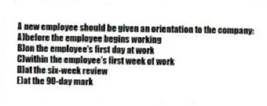 A new employee should be given an orientation to the company:
A)before the employee begins working
B)on the employee's first day at work
C)within the employee's first week of work
D)at the six-week review
E)at the 90-day mark